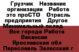 Грузчик › Название организации ­ Работа-это проСТО › Отрасль предприятия ­ Другое › Минимальный оклад ­ 1 - Все города Работа » Вакансии   . Ярославская обл.,Переславль-Залесский г.